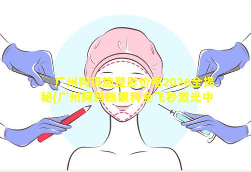 广州阿玛施整形价格2026全揭秘(广州阿玛施眼科全飞秒激光中心 官 🐦 网)